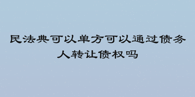民法典可以单方可以通过债务人转让债权吗