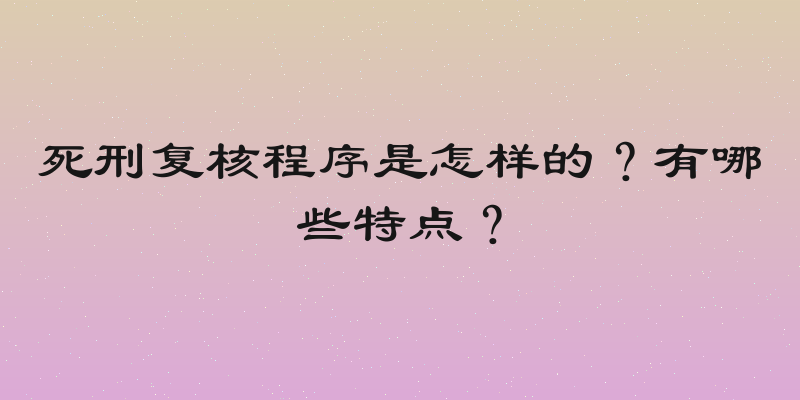 死刑复核程序是怎样的？有哪些特点？