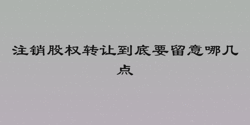 注销股权转让到底要留意哪几点