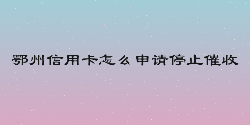 鄂州信用卡怎么申请停止催收