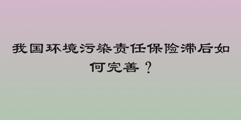 我国环境污染责任保险滞后如何完善？
