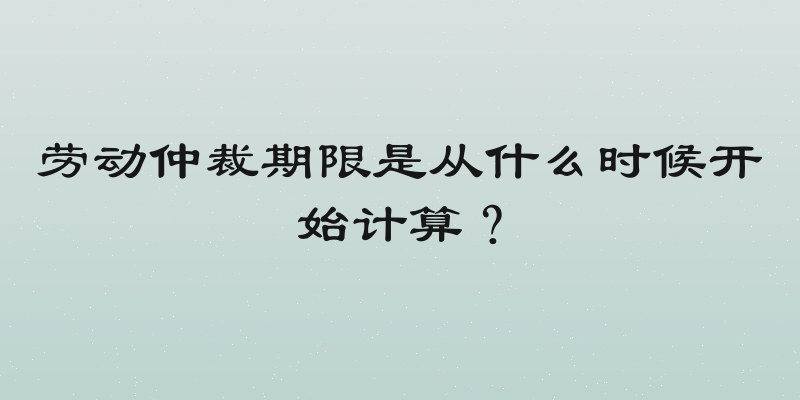 劳动仲裁期限是从什么时候开始计算？
