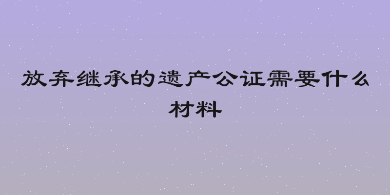 放弃继承的遗产公证需要什么材料