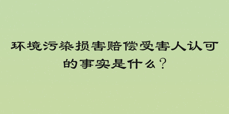 环境污染损害赔偿受害人认可的事实是什么?