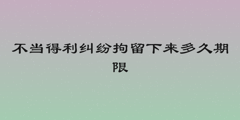 不当得利纠纷拘留下来多久期限