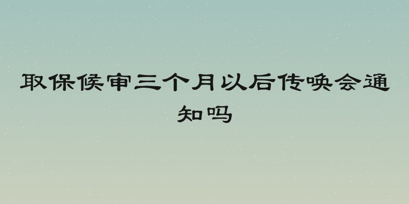 取保候审三个月以后传唤会通知吗