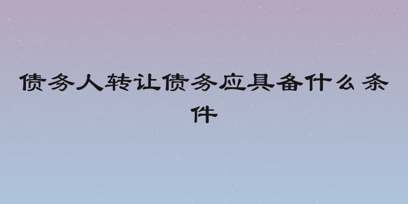 债务人转让债务应具备什么条件