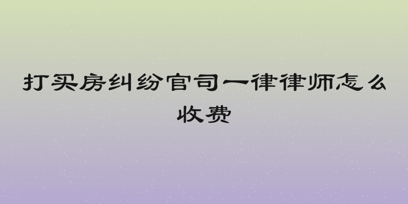 打买房纠纷官司一律律师怎么收费