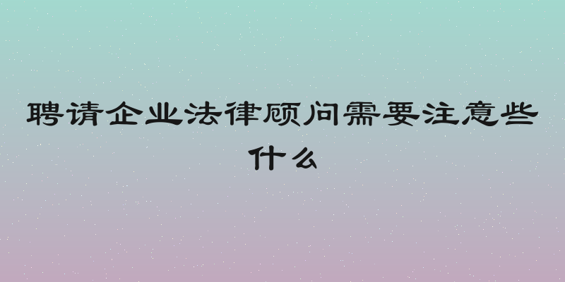 聘请企业法律顾问需要注意些什么