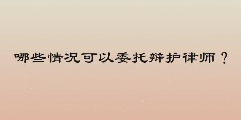 哪些情况可以委托辩护律师？