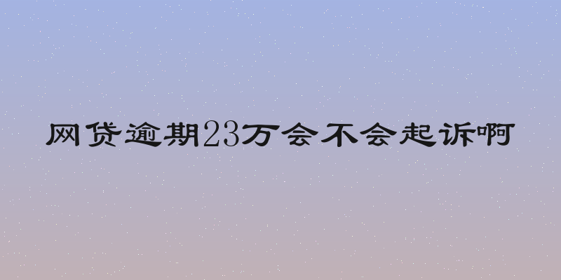 网贷逾期23万会不会起诉啊