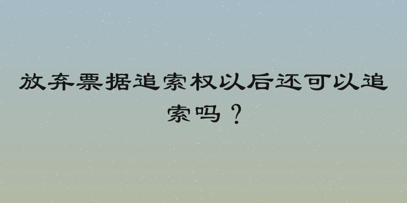 放弃票据追索权以后还可以追索吗？