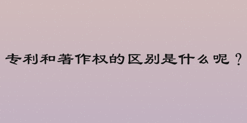 专利和著作权的区别是什么呢？