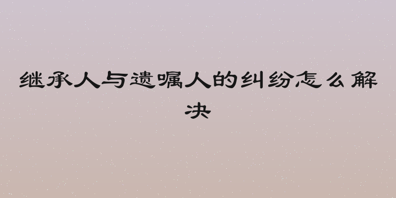 继承人与遗嘱人的纠纷怎么解决