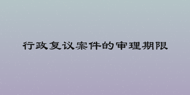 行政复议案件的审理期限