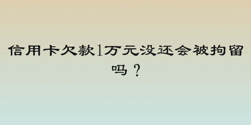 信用卡欠款1万元没还会被拘留吗？