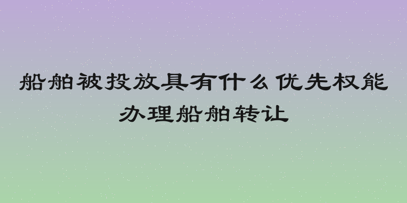 船舶被投放具有什么优先权能办理船舶转让