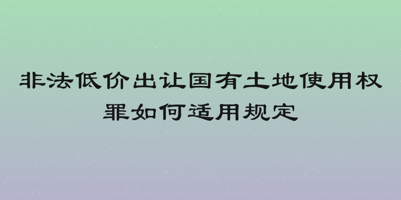 非法低价出让国有土地使用权罪如何适用规定