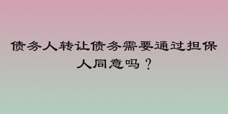 债务人转让债务需要通过担保人同意吗？