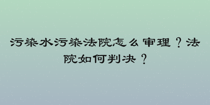 污染水污染法院怎么审理？法院如何判决？