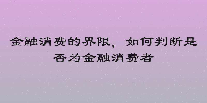 金融消费的界限，如何判断是否为金融消费者