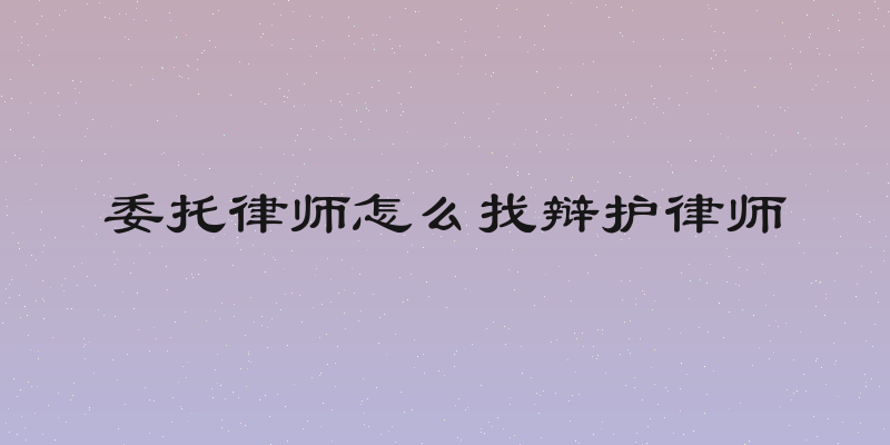 委托律师怎么找辩护律师