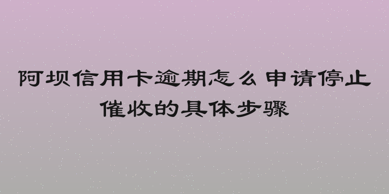 阿坝信用卡逾期怎么申请停止催收的具体步骤