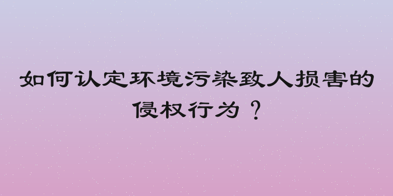 如何认定环境污染致人损害的侵权行为？