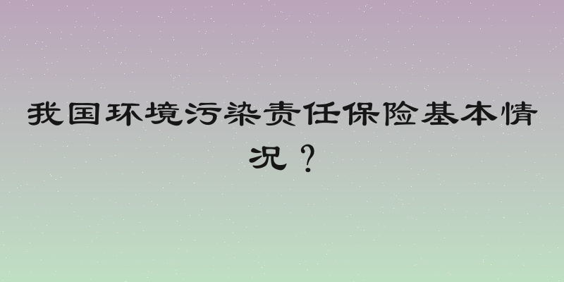 我国环境污染责任保险基本情况？