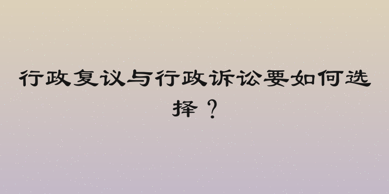 行政复议与行政诉讼要如何选择？