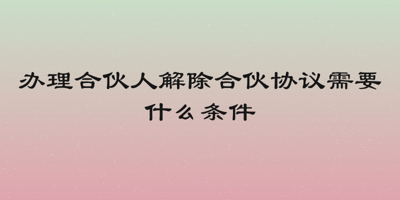 办理合伙人解除合伙协议需要什么条件