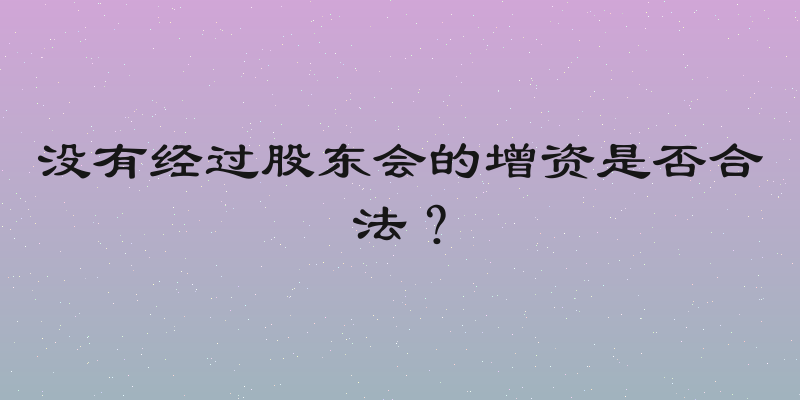 没有经过股东会的增资是否合法？