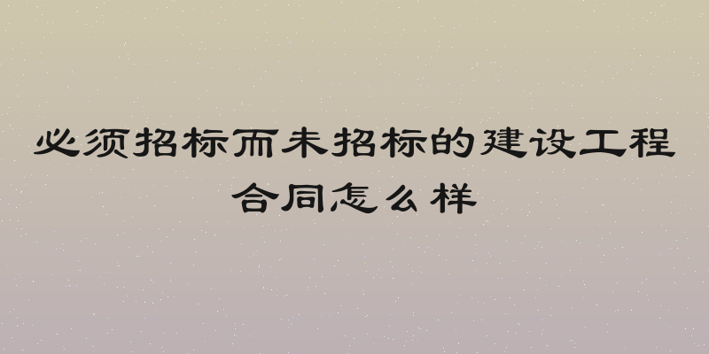 必须招标而未招标的建设工程合同怎么样