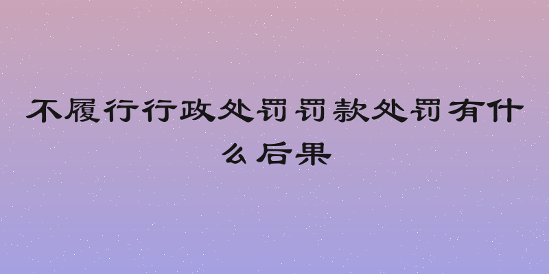 不履行行政处罚罚款处罚有什么后果