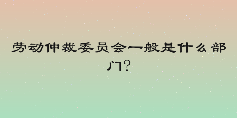 劳动仲裁委员会一般是什么部门?