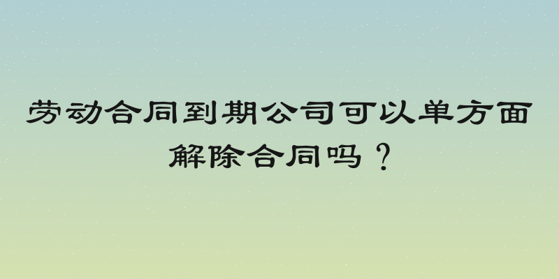 劳动合同到期公司可以单方面解除合同吗？