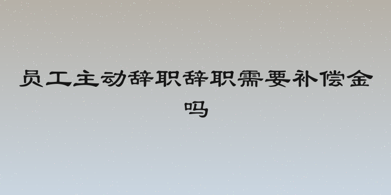 员工主动辞职辞职需要补偿金吗