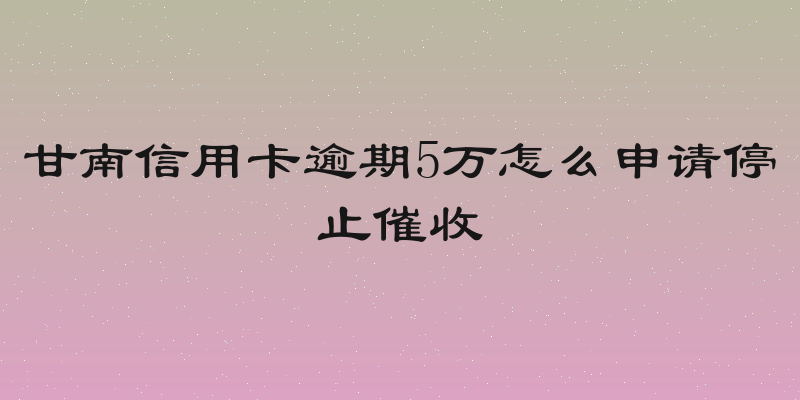 甘南信用卡逾期5万怎么申请停止催收