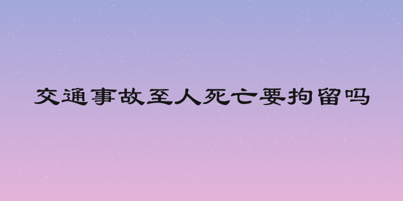 交通事故至人死亡要拘留吗