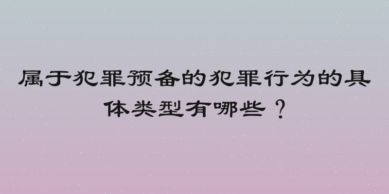 属于犯罪预备的犯罪行为的具体类型有哪些？