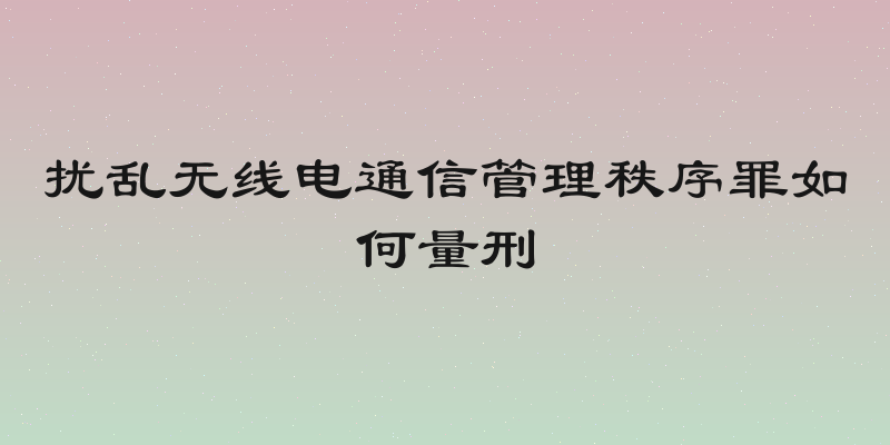 扰乱无线电通信管理秩序罪如何量刑