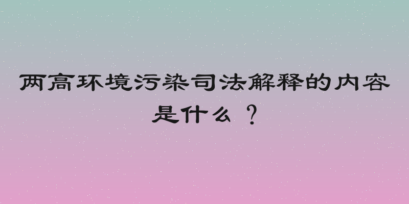 两高环境污染司法解释的内容是什么？