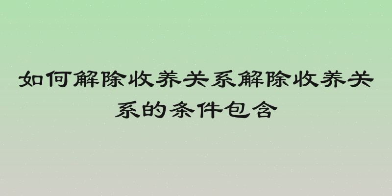 如何解除收养关系解除收养关系的条件包含