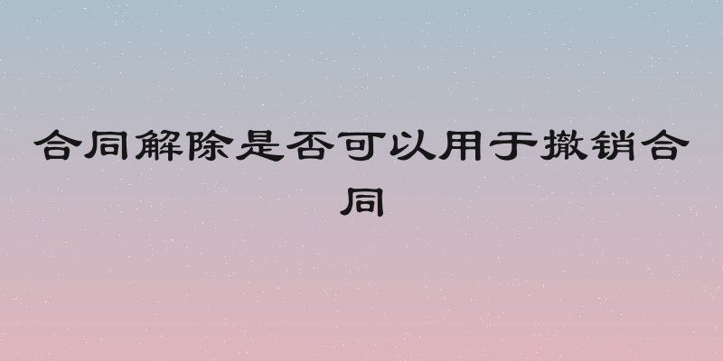 合同解除是否可以用于撤销合同