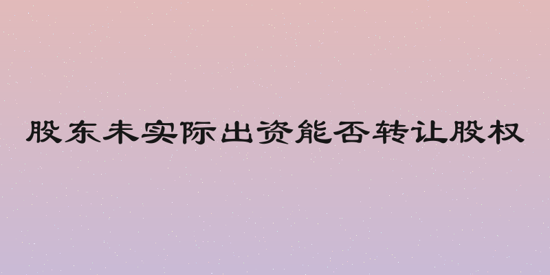 股东未实际出资能否转让股权