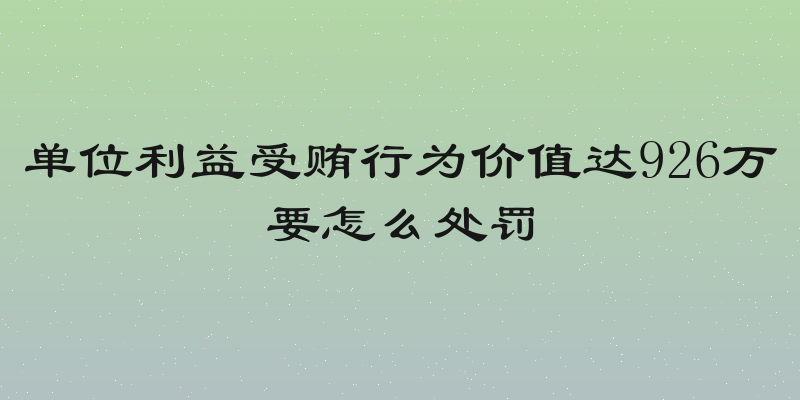 单位利益受贿行为价值达926万要怎么处罚