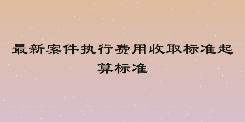 最新案件执行费用收取标准起算标准