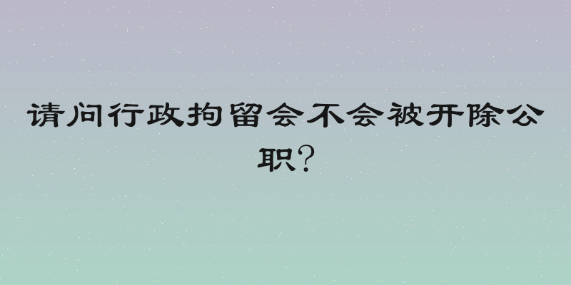 请问行政拘留会不会被开除公职?