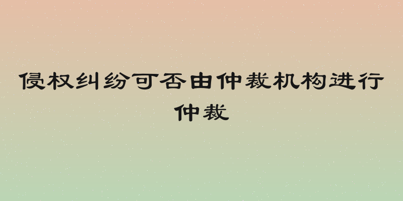 侵权纠纷可否由仲裁机构进行仲裁