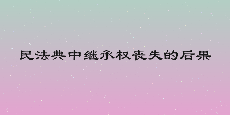 民法典中继承权丧失的后果